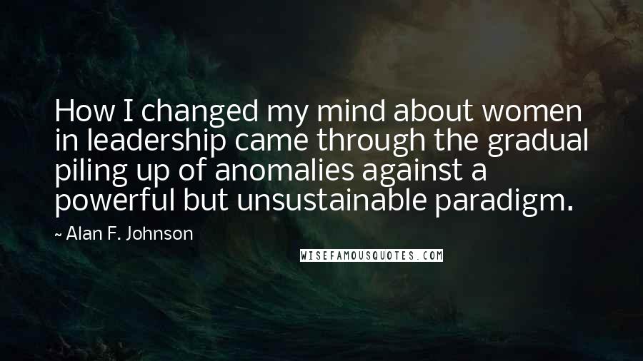 Alan F. Johnson Quotes: How I changed my mind about women in leadership came through the gradual piling up of anomalies against a powerful but unsustainable paradigm.