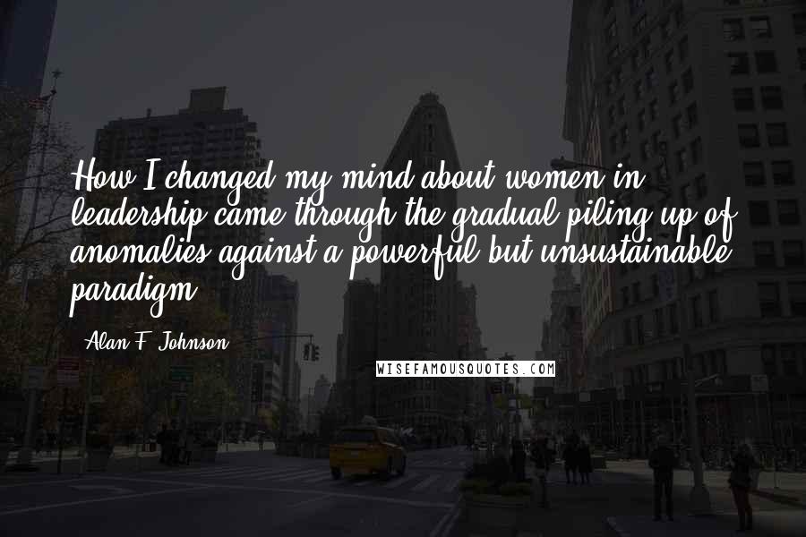 Alan F. Johnson Quotes: How I changed my mind about women in leadership came through the gradual piling up of anomalies against a powerful but unsustainable paradigm.