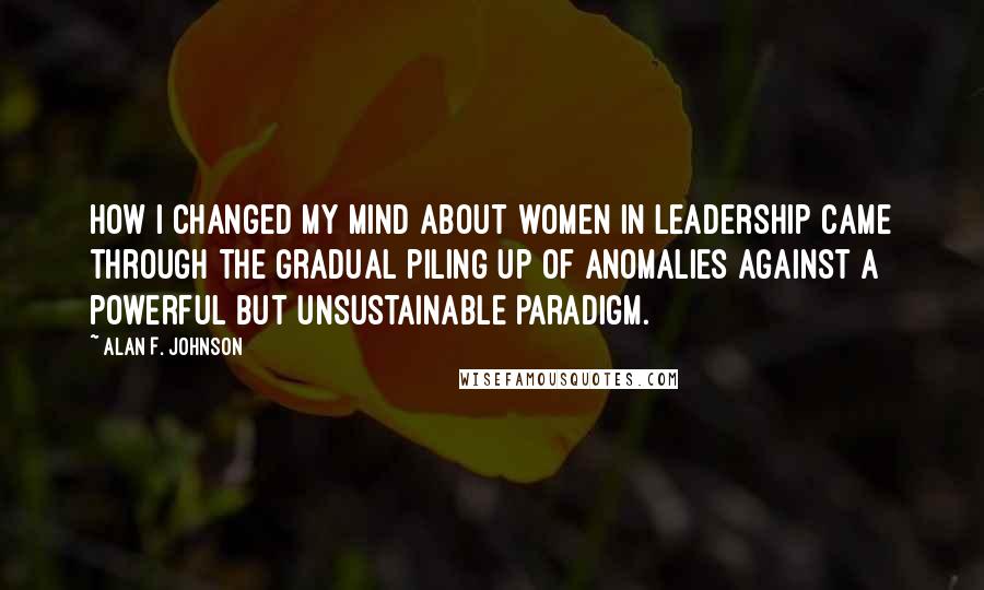 Alan F. Johnson Quotes: How I changed my mind about women in leadership came through the gradual piling up of anomalies against a powerful but unsustainable paradigm.