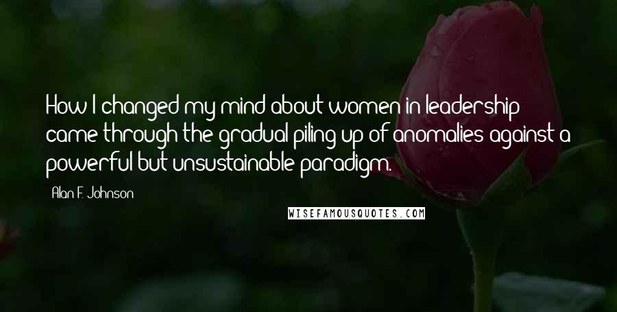 Alan F. Johnson Quotes: How I changed my mind about women in leadership came through the gradual piling up of anomalies against a powerful but unsustainable paradigm.