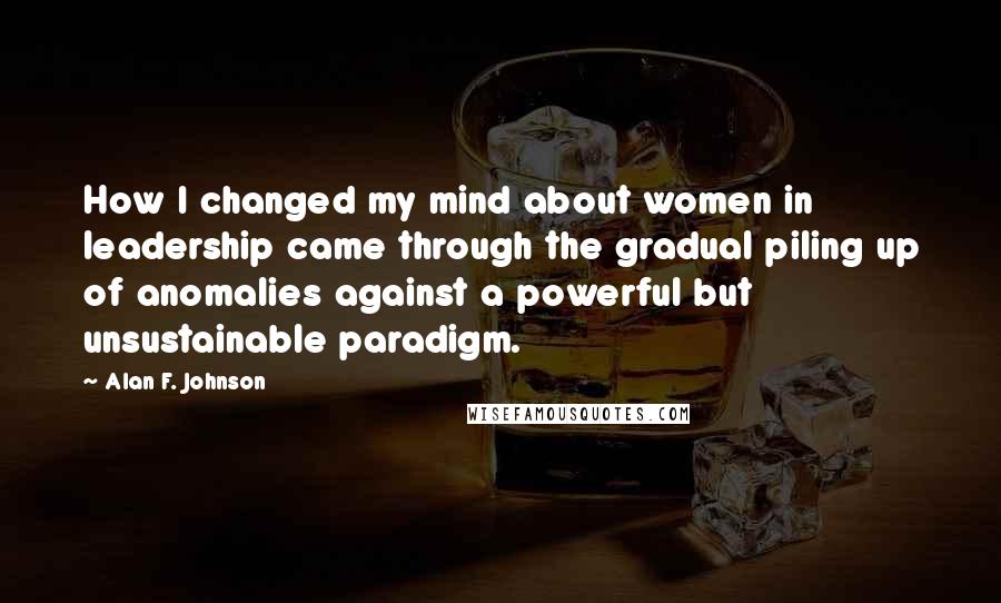 Alan F. Johnson Quotes: How I changed my mind about women in leadership came through the gradual piling up of anomalies against a powerful but unsustainable paradigm.