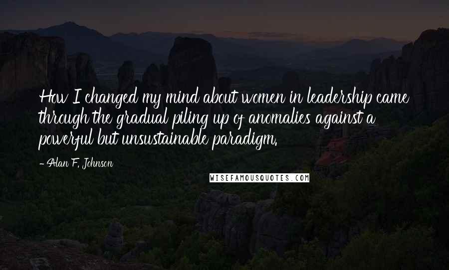 Alan F. Johnson Quotes: How I changed my mind about women in leadership came through the gradual piling up of anomalies against a powerful but unsustainable paradigm.