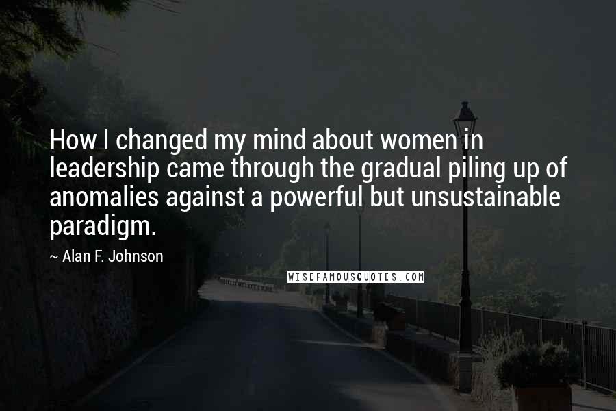 Alan F. Johnson Quotes: How I changed my mind about women in leadership came through the gradual piling up of anomalies against a powerful but unsustainable paradigm.