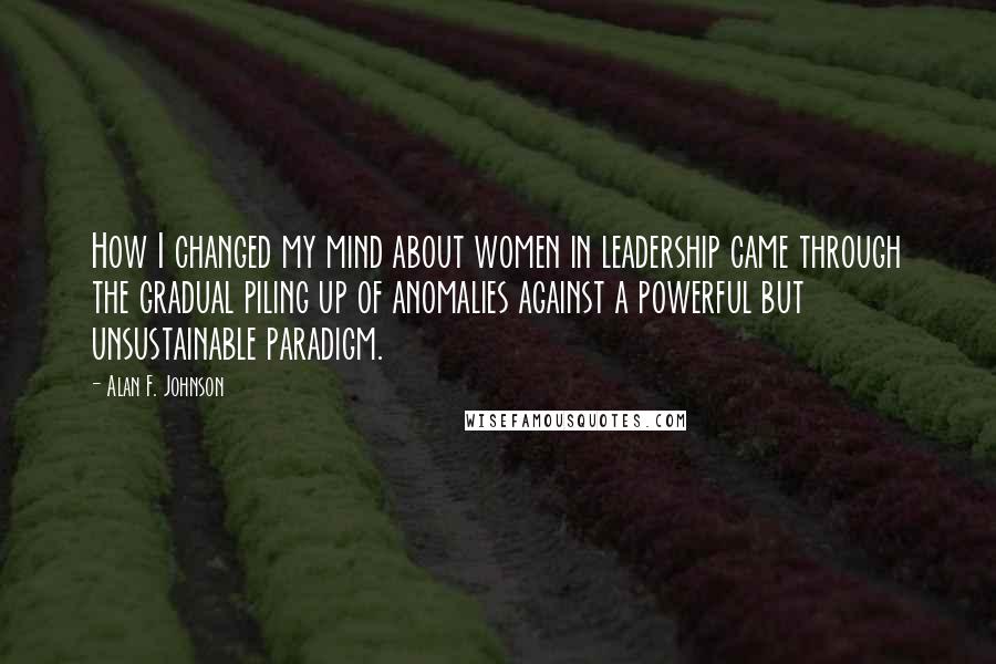 Alan F. Johnson Quotes: How I changed my mind about women in leadership came through the gradual piling up of anomalies against a powerful but unsustainable paradigm.