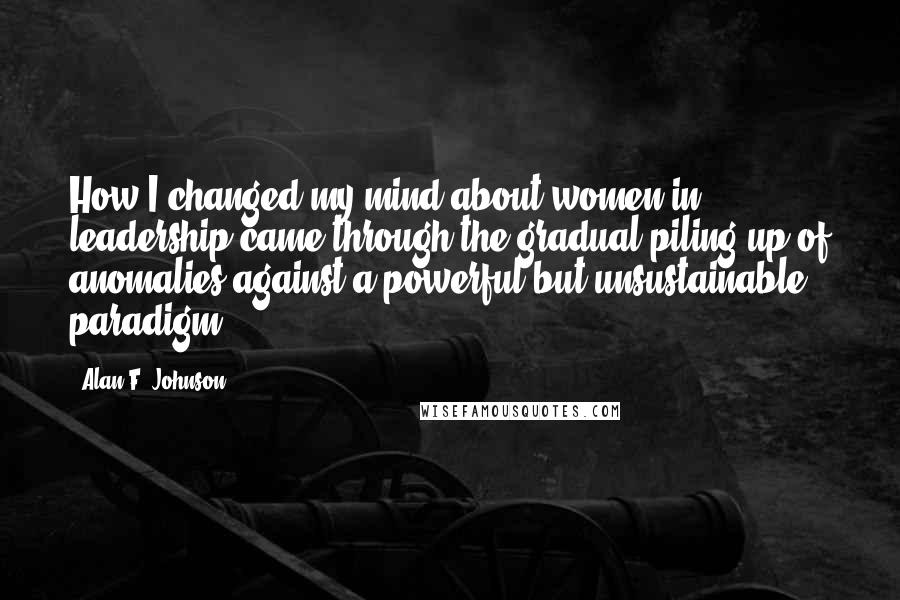 Alan F. Johnson Quotes: How I changed my mind about women in leadership came through the gradual piling up of anomalies against a powerful but unsustainable paradigm.