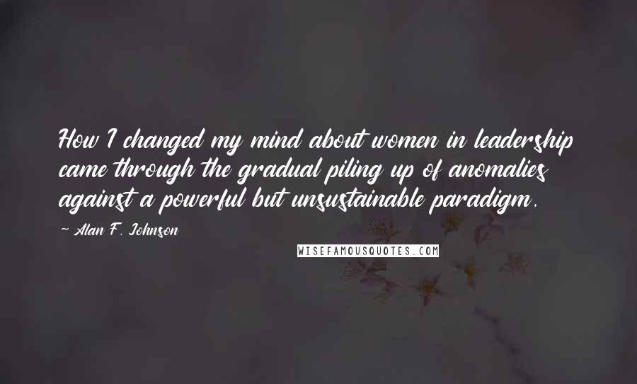 Alan F. Johnson Quotes: How I changed my mind about women in leadership came through the gradual piling up of anomalies against a powerful but unsustainable paradigm.