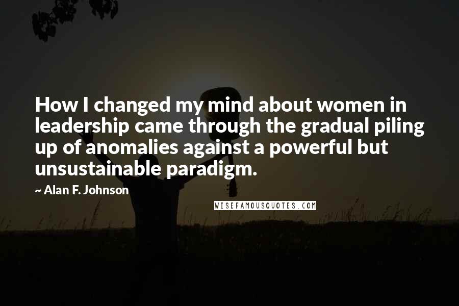 Alan F. Johnson Quotes: How I changed my mind about women in leadership came through the gradual piling up of anomalies against a powerful but unsustainable paradigm.