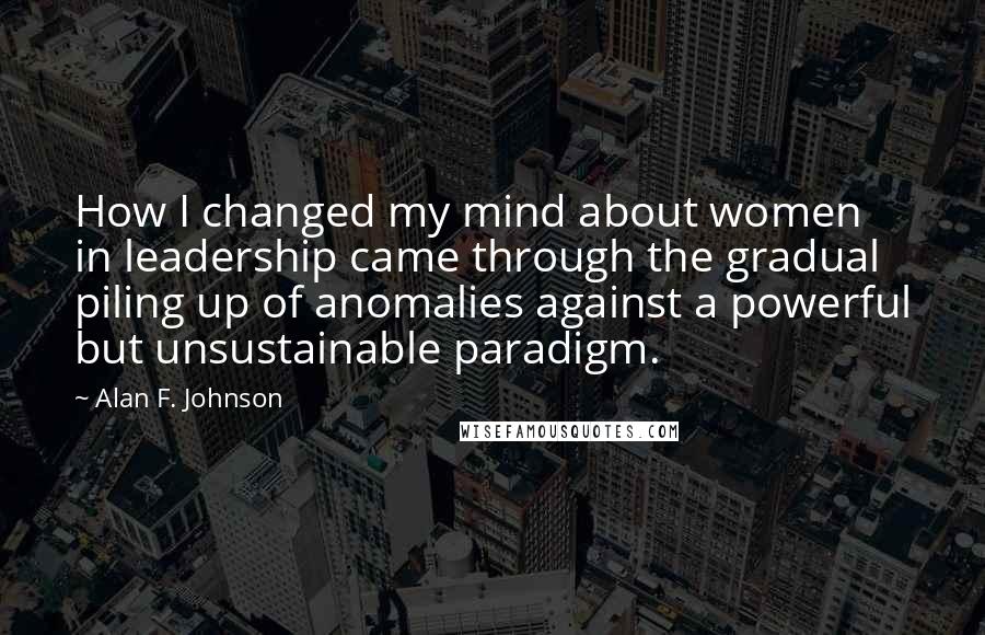 Alan F. Johnson Quotes: How I changed my mind about women in leadership came through the gradual piling up of anomalies against a powerful but unsustainable paradigm.