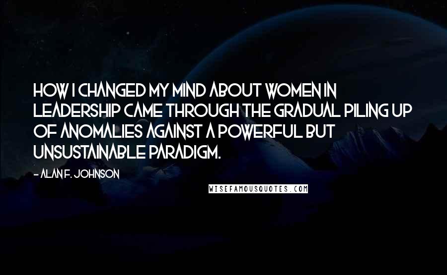 Alan F. Johnson Quotes: How I changed my mind about women in leadership came through the gradual piling up of anomalies against a powerful but unsustainable paradigm.