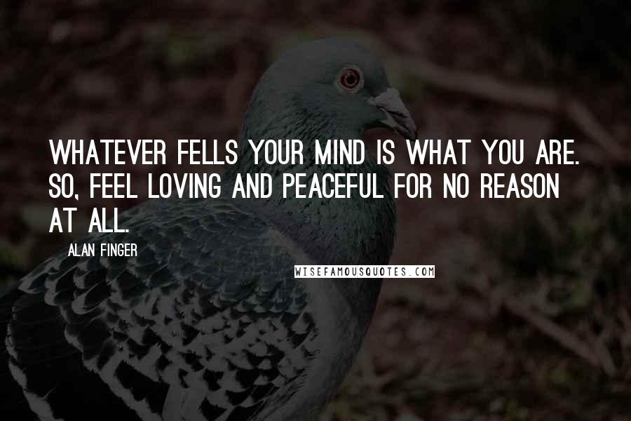 Alan Finger Quotes: Whatever fells your mind is what you are. So, feel loving and peaceful for no reason at all.