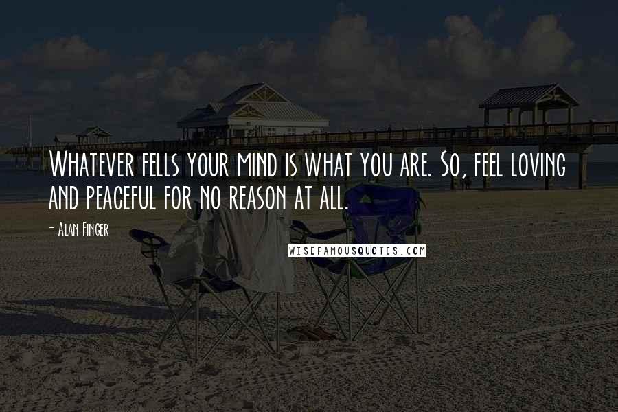 Alan Finger Quotes: Whatever fells your mind is what you are. So, feel loving and peaceful for no reason at all.