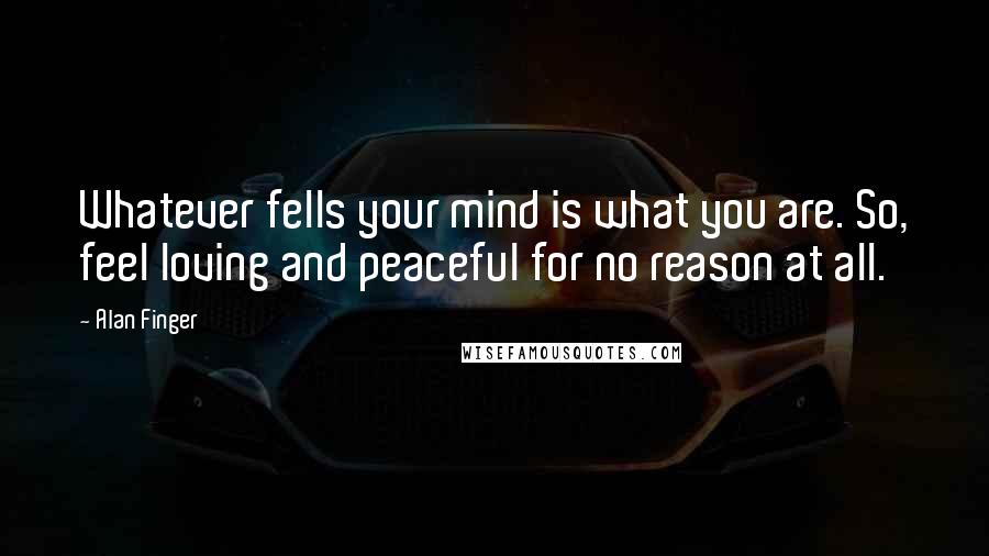 Alan Finger Quotes: Whatever fells your mind is what you are. So, feel loving and peaceful for no reason at all.