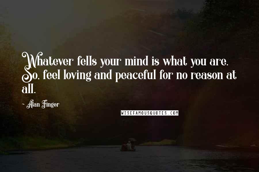 Alan Finger Quotes: Whatever fells your mind is what you are. So, feel loving and peaceful for no reason at all.