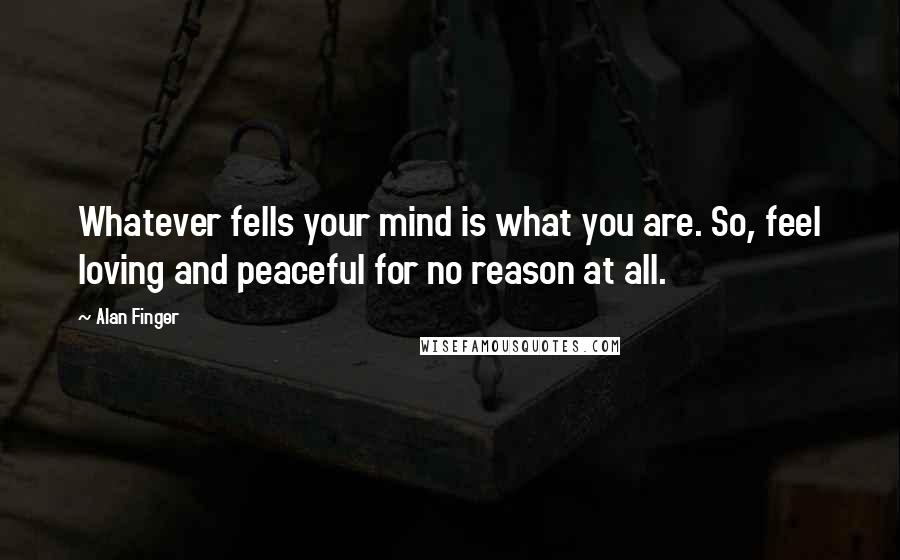 Alan Finger Quotes: Whatever fells your mind is what you are. So, feel loving and peaceful for no reason at all.