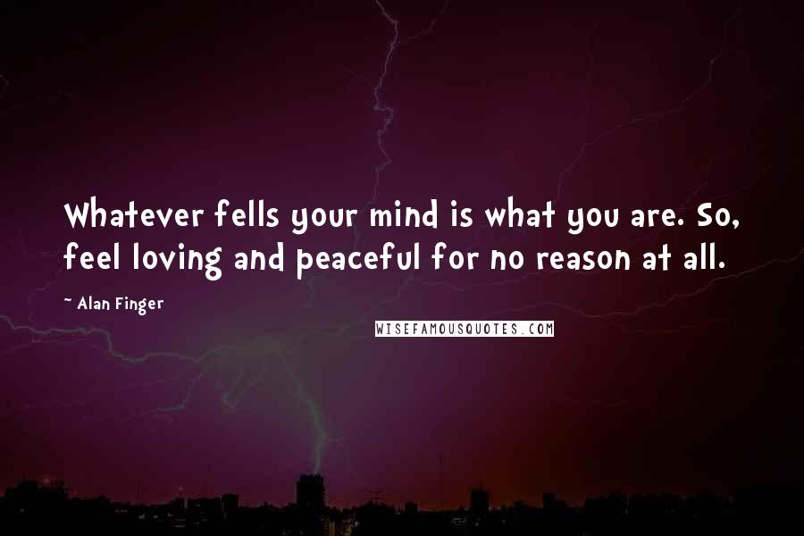 Alan Finger Quotes: Whatever fells your mind is what you are. So, feel loving and peaceful for no reason at all.