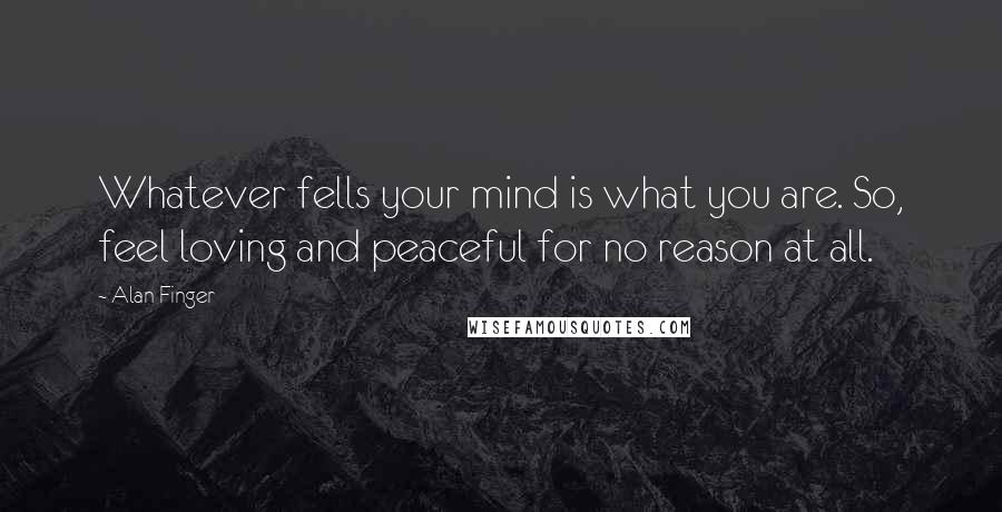 Alan Finger Quotes: Whatever fells your mind is what you are. So, feel loving and peaceful for no reason at all.