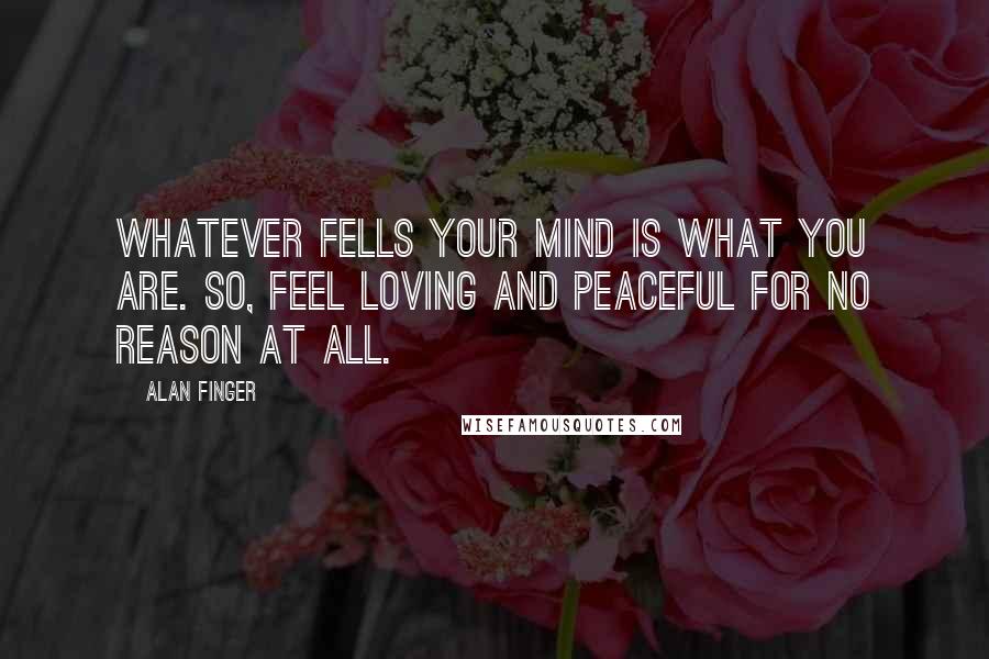 Alan Finger Quotes: Whatever fells your mind is what you are. So, feel loving and peaceful for no reason at all.