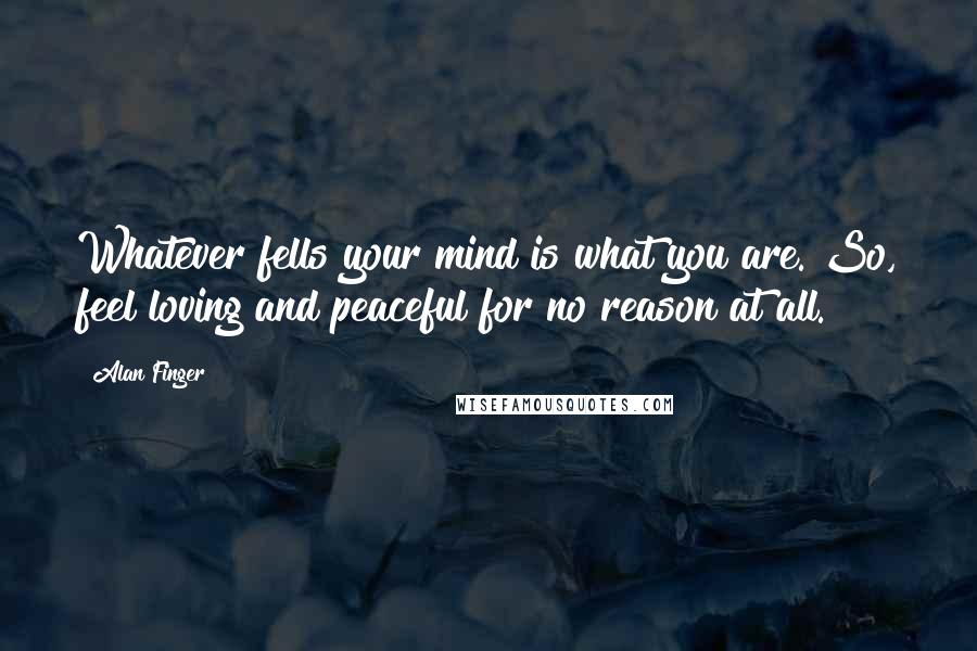 Alan Finger Quotes: Whatever fells your mind is what you are. So, feel loving and peaceful for no reason at all.