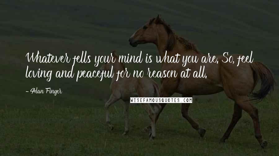 Alan Finger Quotes: Whatever fells your mind is what you are. So, feel loving and peaceful for no reason at all.