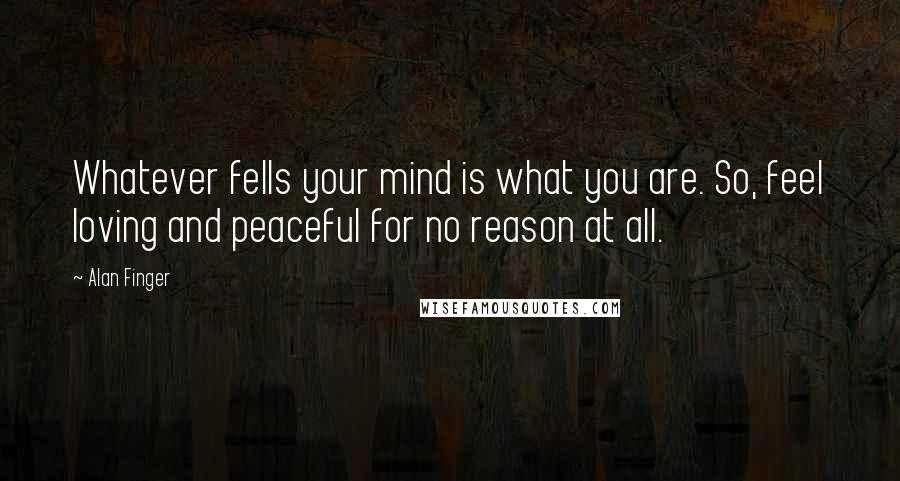 Alan Finger Quotes: Whatever fells your mind is what you are. So, feel loving and peaceful for no reason at all.