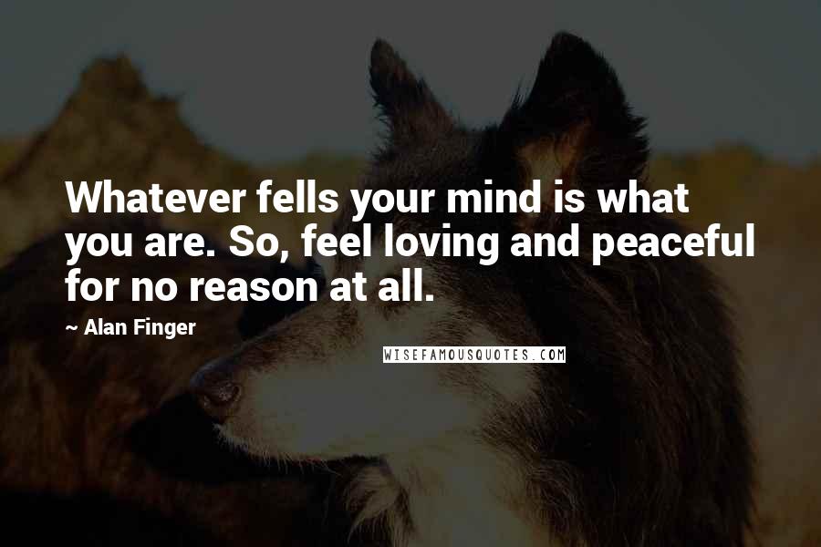 Alan Finger Quotes: Whatever fells your mind is what you are. So, feel loving and peaceful for no reason at all.