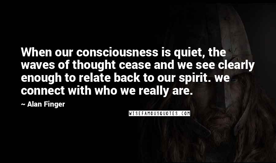 Alan Finger Quotes: When our consciousness is quiet, the waves of thought cease and we see clearly enough to relate back to our spirit. we connect with who we really are.