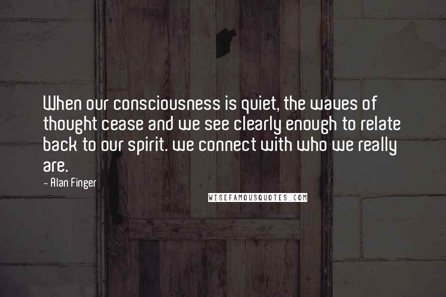 Alan Finger Quotes: When our consciousness is quiet, the waves of thought cease and we see clearly enough to relate back to our spirit. we connect with who we really are.