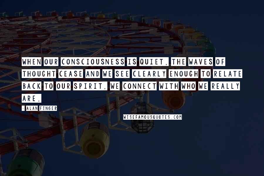 Alan Finger Quotes: When our consciousness is quiet, the waves of thought cease and we see clearly enough to relate back to our spirit. we connect with who we really are.