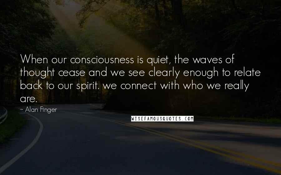 Alan Finger Quotes: When our consciousness is quiet, the waves of thought cease and we see clearly enough to relate back to our spirit. we connect with who we really are.