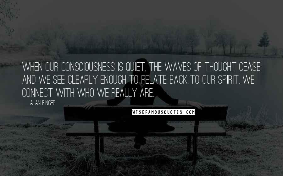 Alan Finger Quotes: When our consciousness is quiet, the waves of thought cease and we see clearly enough to relate back to our spirit. we connect with who we really are.