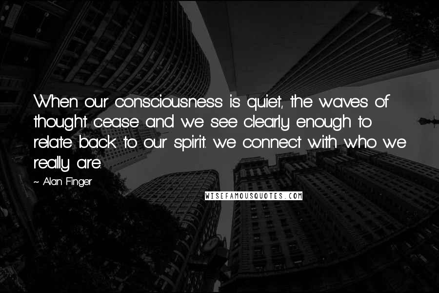 Alan Finger Quotes: When our consciousness is quiet, the waves of thought cease and we see clearly enough to relate back to our spirit. we connect with who we really are.