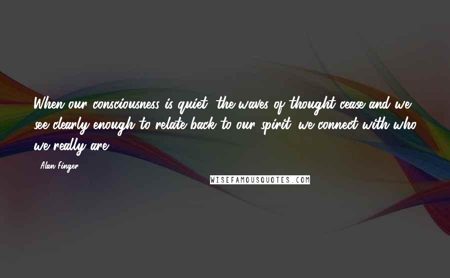 Alan Finger Quotes: When our consciousness is quiet, the waves of thought cease and we see clearly enough to relate back to our spirit. we connect with who we really are.