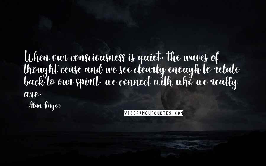 Alan Finger Quotes: When our consciousness is quiet, the waves of thought cease and we see clearly enough to relate back to our spirit. we connect with who we really are.