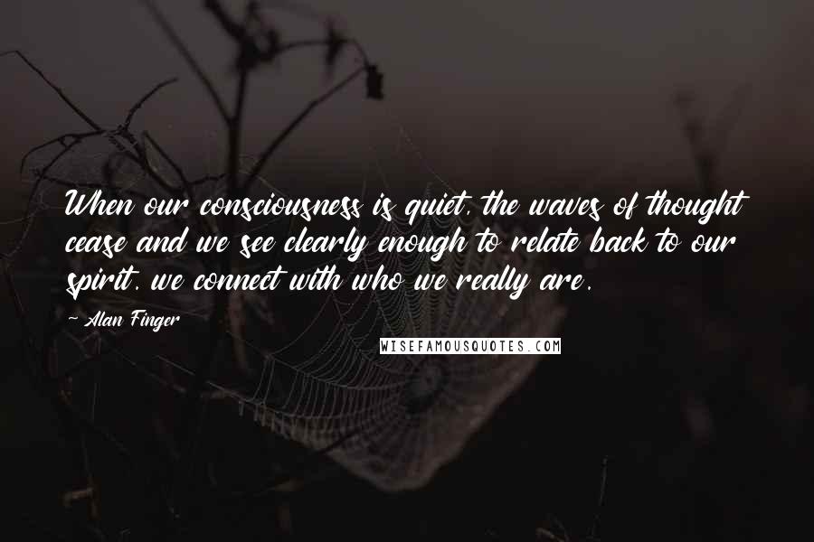 Alan Finger Quotes: When our consciousness is quiet, the waves of thought cease and we see clearly enough to relate back to our spirit. we connect with who we really are.