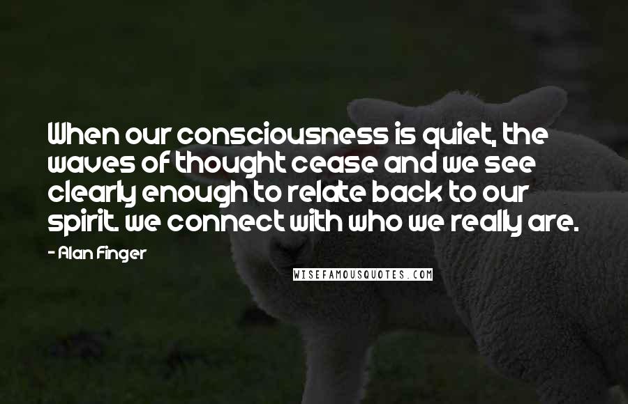 Alan Finger Quotes: When our consciousness is quiet, the waves of thought cease and we see clearly enough to relate back to our spirit. we connect with who we really are.