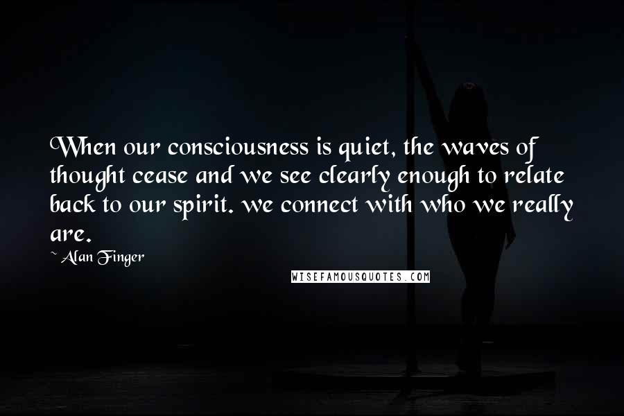 Alan Finger Quotes: When our consciousness is quiet, the waves of thought cease and we see clearly enough to relate back to our spirit. we connect with who we really are.