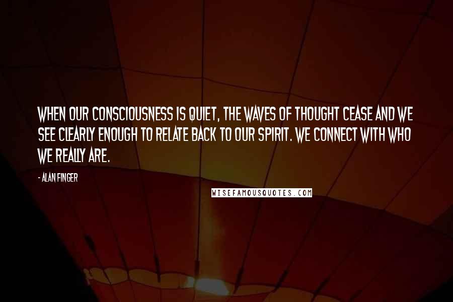 Alan Finger Quotes: When our consciousness is quiet, the waves of thought cease and we see clearly enough to relate back to our spirit. we connect with who we really are.