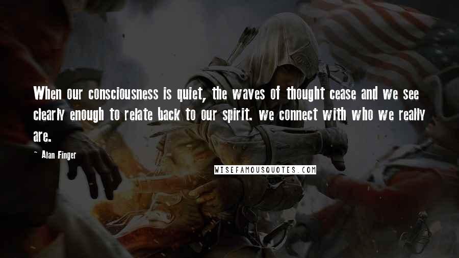 Alan Finger Quotes: When our consciousness is quiet, the waves of thought cease and we see clearly enough to relate back to our spirit. we connect with who we really are.