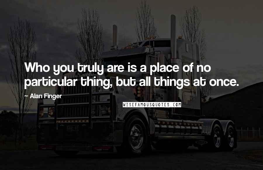 Alan Finger Quotes: Who you truly are is a place of no particular thing, but all things at once.