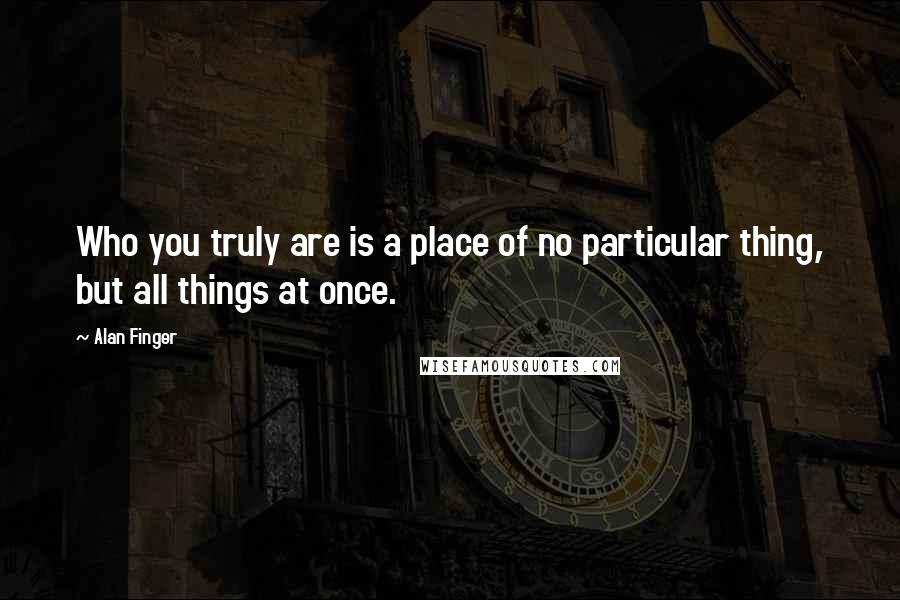 Alan Finger Quotes: Who you truly are is a place of no particular thing, but all things at once.
