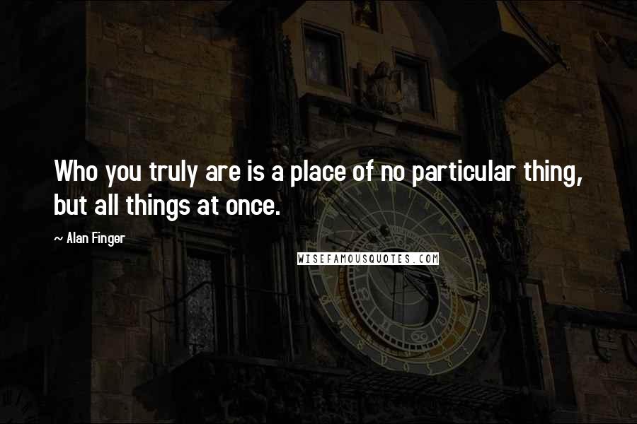 Alan Finger Quotes: Who you truly are is a place of no particular thing, but all things at once.