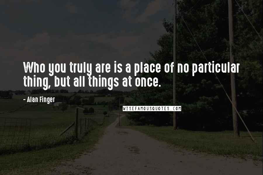 Alan Finger Quotes: Who you truly are is a place of no particular thing, but all things at once.