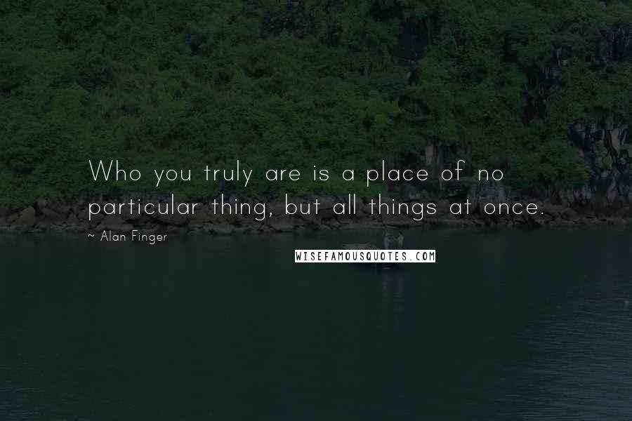 Alan Finger Quotes: Who you truly are is a place of no particular thing, but all things at once.