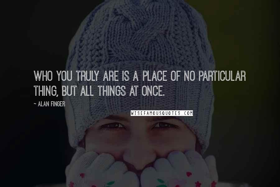 Alan Finger Quotes: Who you truly are is a place of no particular thing, but all things at once.