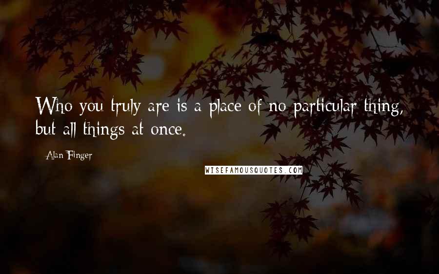 Alan Finger Quotes: Who you truly are is a place of no particular thing, but all things at once.