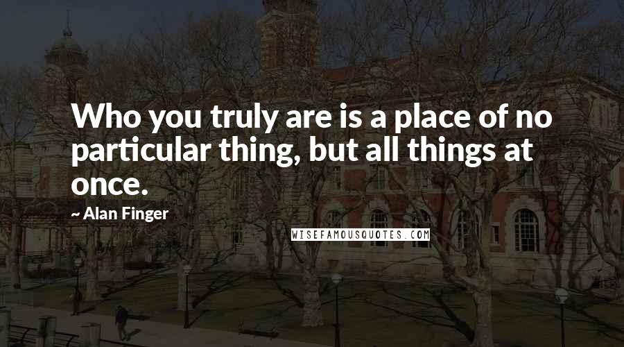 Alan Finger Quotes: Who you truly are is a place of no particular thing, but all things at once.