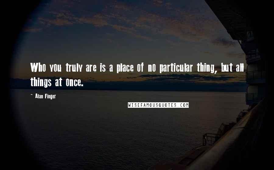 Alan Finger Quotes: Who you truly are is a place of no particular thing, but all things at once.