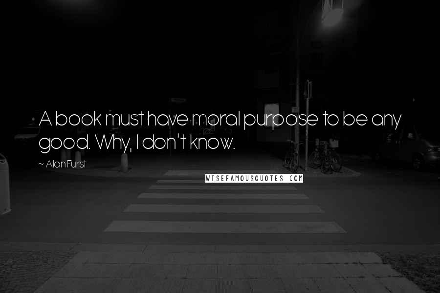 Alan Furst Quotes: A book must have moral purpose to be any good. Why, I don't know.