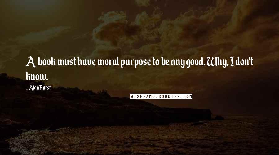 Alan Furst Quotes: A book must have moral purpose to be any good. Why, I don't know.