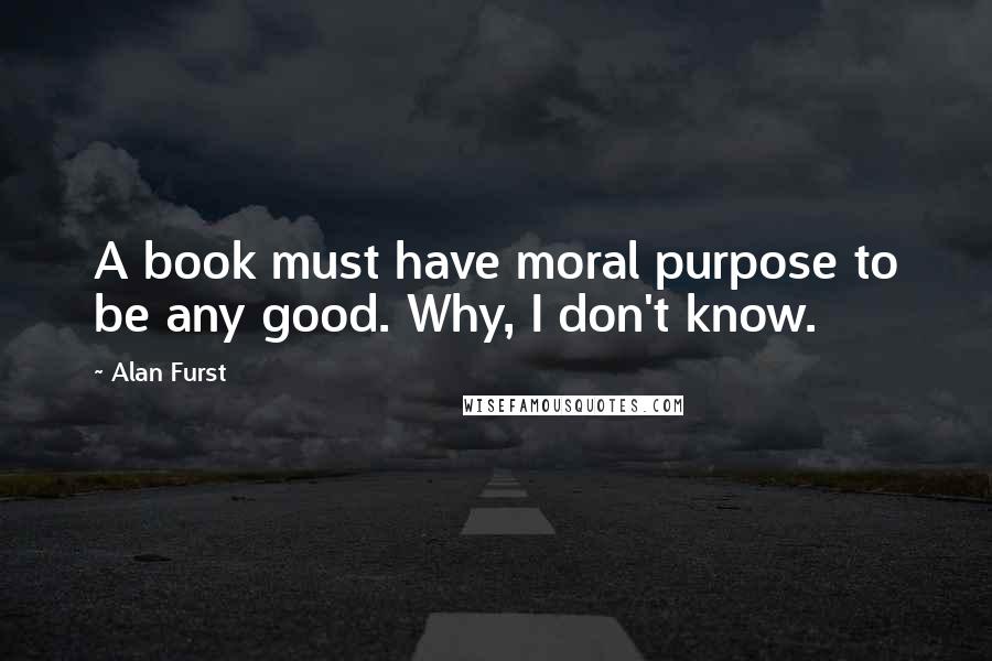 Alan Furst Quotes: A book must have moral purpose to be any good. Why, I don't know.